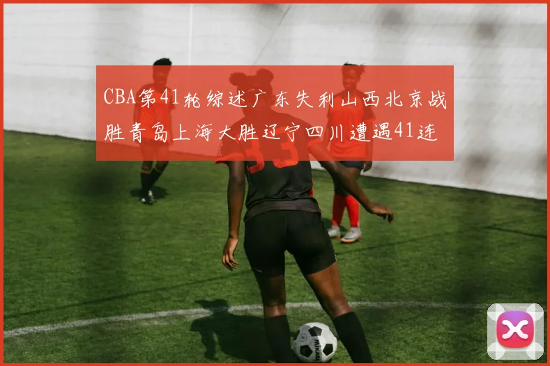 CBA第41轮综述广东失利山西北京战胜青岛上海大胜辽宁四川遭遇41连败困境