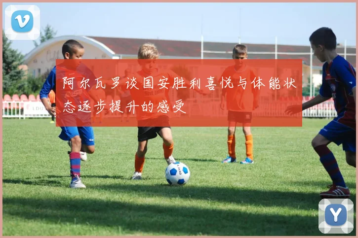 阿尔瓦罗谈国安胜利喜悦与体能状态逐步提升的感受