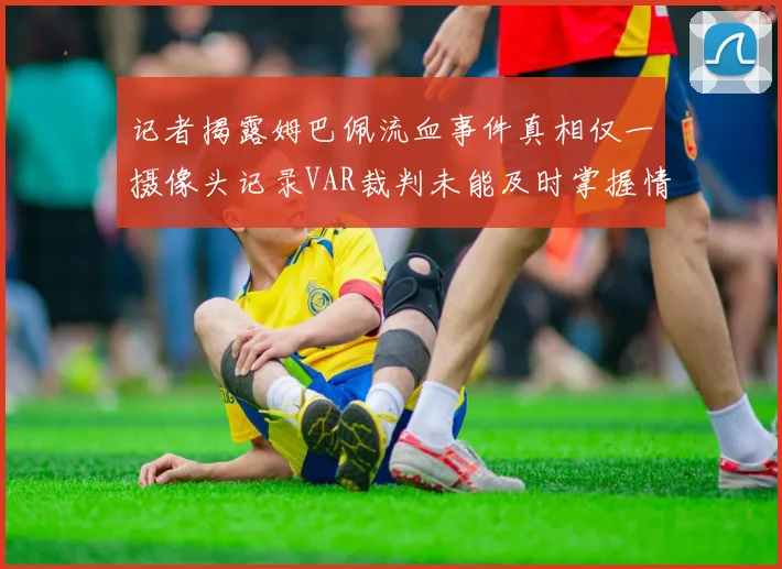 记者揭露姆巴佩流血事件真相仅一摄像头记录VAR裁判未能及时掌握情况
