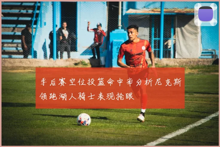 季后赛空位投篮命中率分析尼克斯领跑湖人骑士表现抢眼