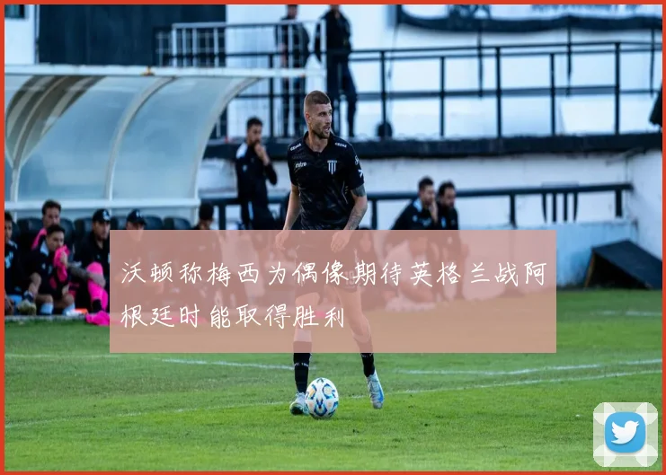 沃顿称梅西为偶像期待英格兰战阿根廷时能取得胜利