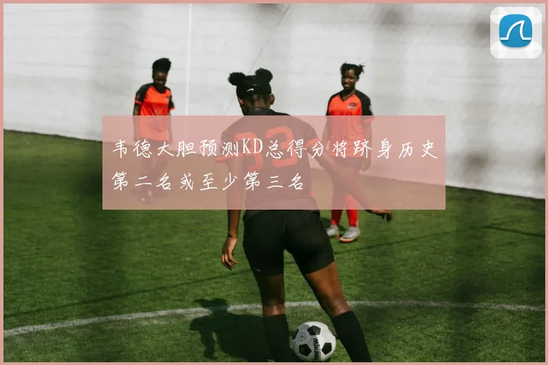 韦德大胆预测KD总得分将跻身历史第二名或至少第三名
