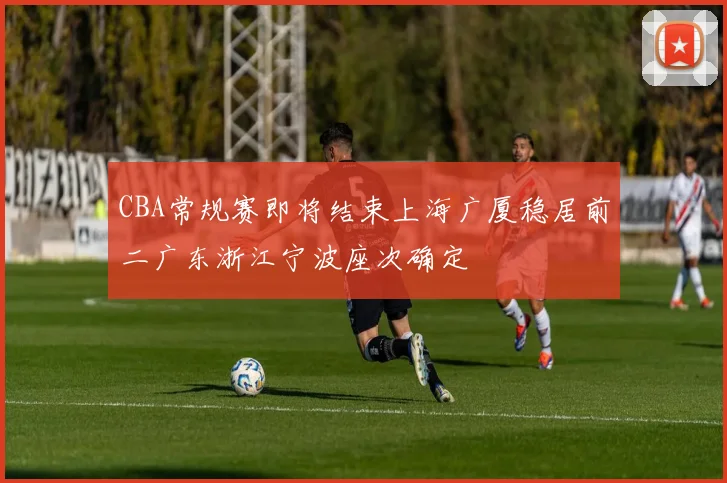 CBA常规赛即将结束上海广厦稳居前二广东浙江宁波座次确定
