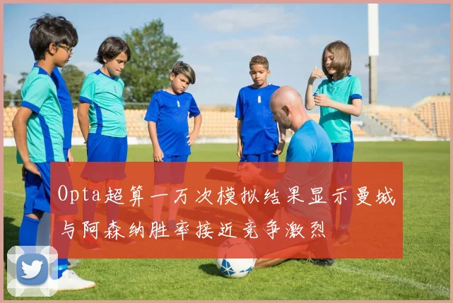 Opta超算一万次模拟结果显示曼城与阿森纳胜率接近竞争激烈