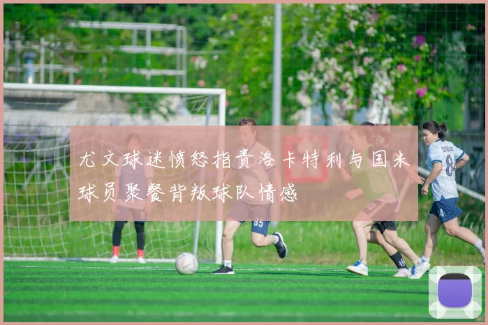 尤文球迷愤怒指责洛卡特利与国米球员聚餐背叛球队情感
