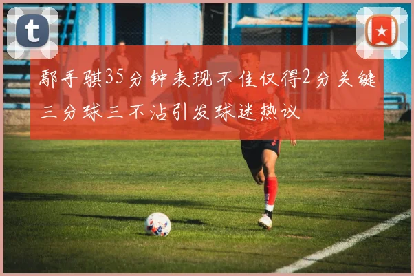 鄢手骐35分钟表现不佳仅得2分关键三分球三不沾引发球迷热议