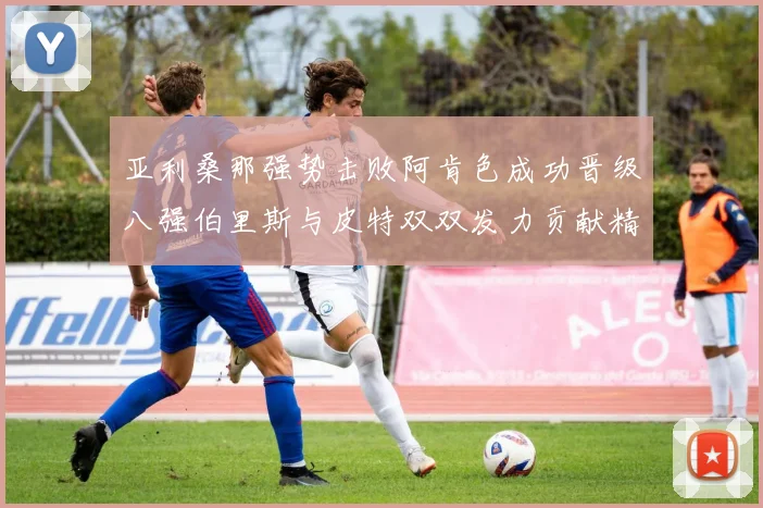 亚利桑那强势击败阿肯色成功晋级八强伯里斯与皮特双双发力贡献精彩表现