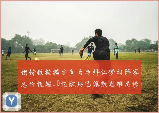 德转数据揭示皇马与拜仁梦幻阵容总价值超10亿欧姆巴佩凯恩维尼修斯领衔