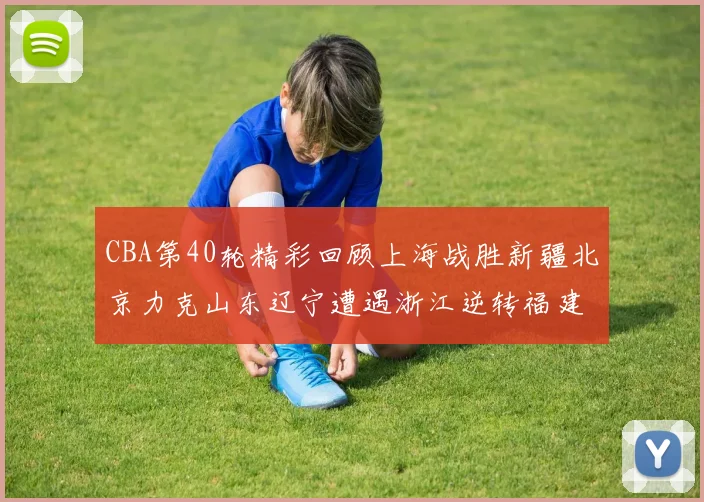 CBA第40轮精彩回顾上海战胜新疆北京力克山东辽宁遭遇浙江逆转福建逆袭广东
