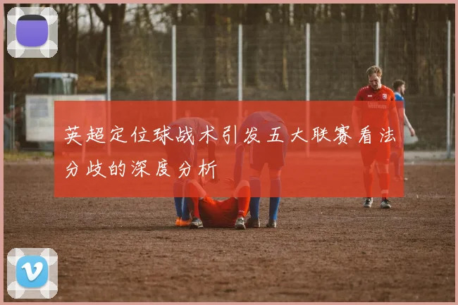 英超定位球战术引发五大联赛看法分歧的深度分析