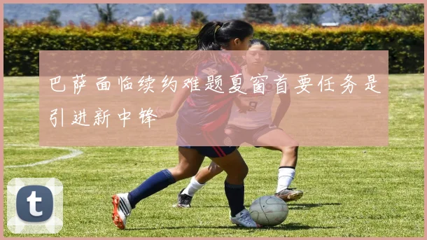 巴萨面临续约难题夏窗首要任务是引进新中锋