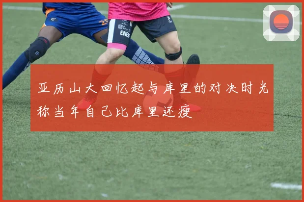 亚历山大回忆起与库里的对决时光称当年自己比库里还瘦