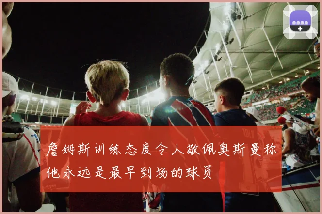 詹姆斯训练态度令人敬佩奥斯曼称他永远是最早到场的球员