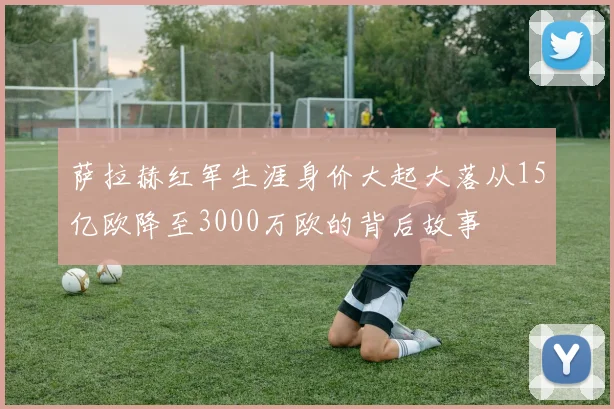 萨拉赫红军生涯身价大起大落从15亿欧降至3000万欧的背后故事