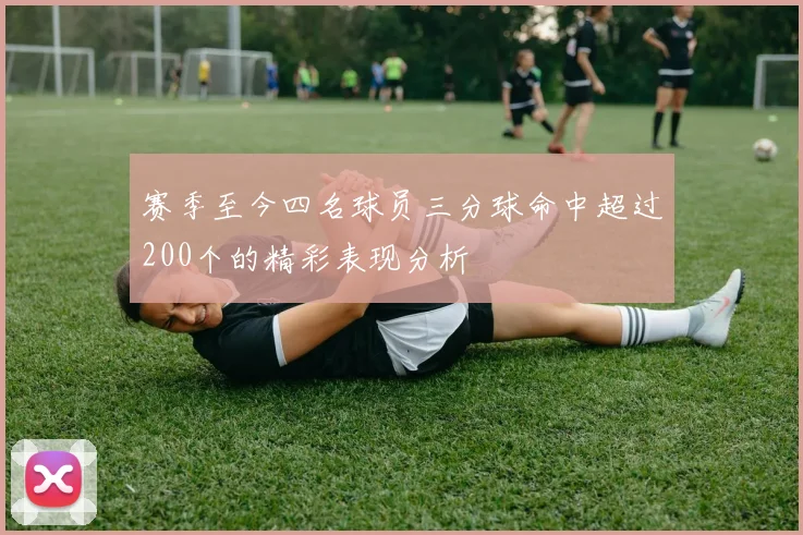 赛季至今四名球员三分球命中超过200个的精彩表现分析