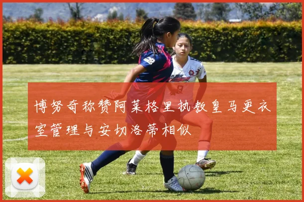博努奇称赞阿莱格里执教皇马更衣室管理与安切洛蒂相似