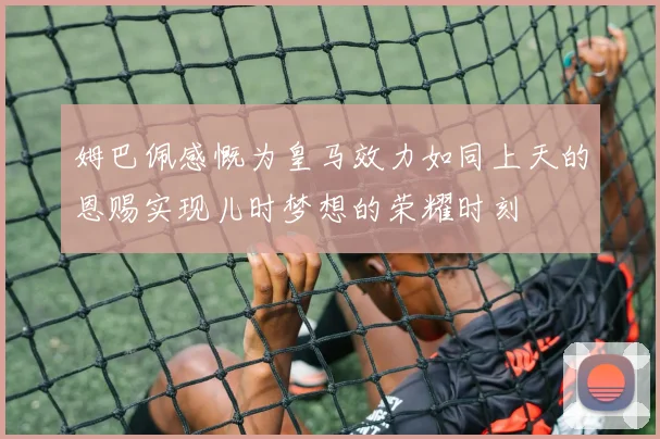 姆巴佩感慨为皇马效力如同上天的恩赐实现儿时梦想的荣耀时刻