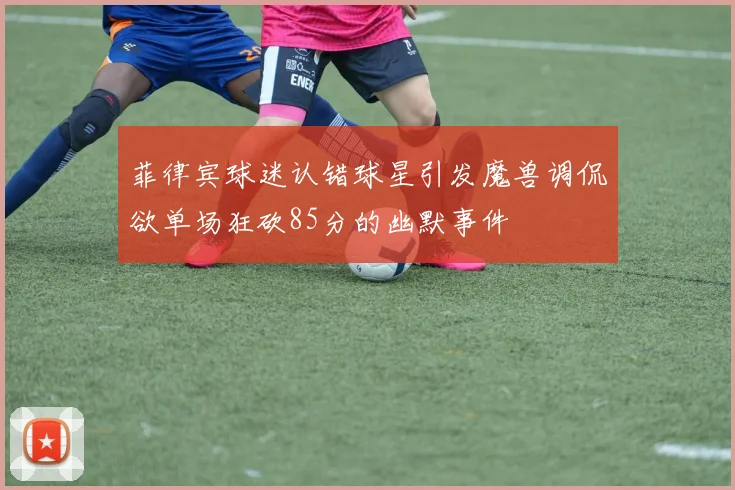 菲律宾球迷认错球星引发魔兽调侃欲单场狂砍85分的幽默事件