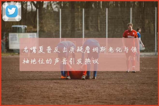 名嘴夏普反击质疑詹姆斯老化与领袖地位的声音引发热议