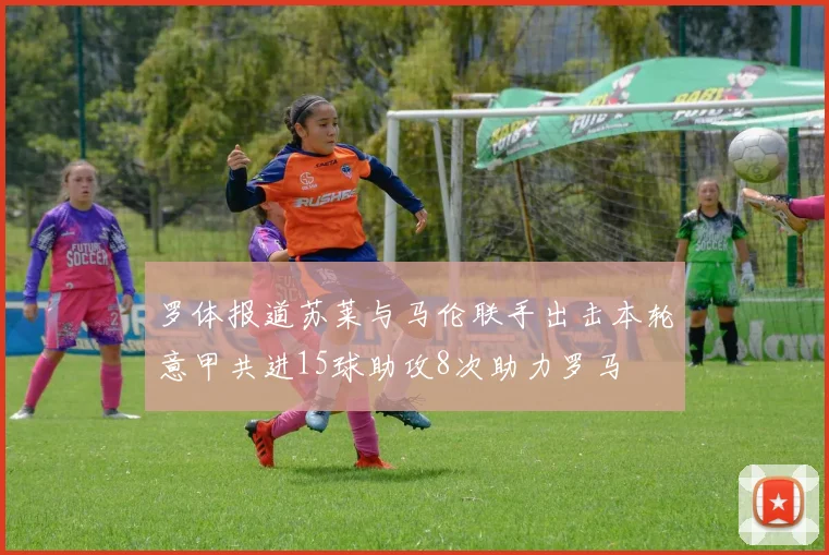 罗体报道苏莱与马伦联手出击本轮意甲共进15球助攻8次助力罗马
