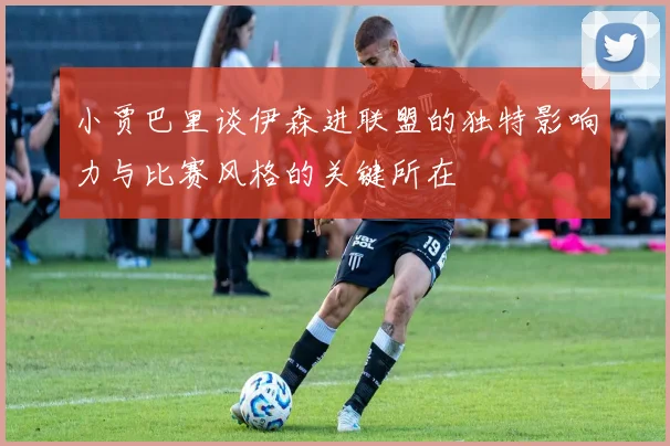 小贾巴里谈伊森进联盟的独特影响力与比赛风格的关键所在