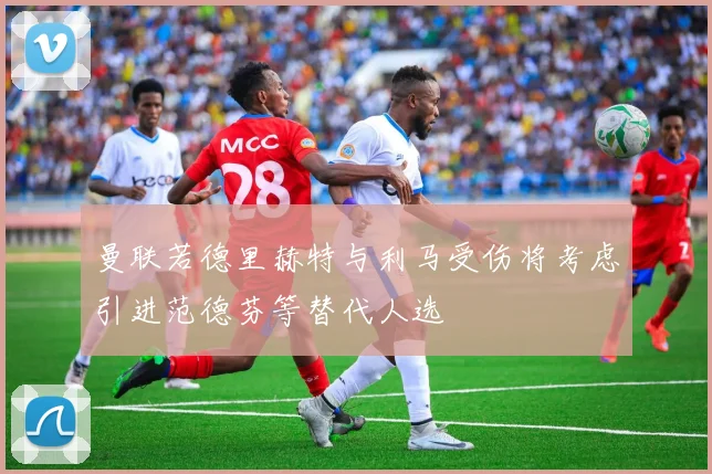 曼联若德里赫特与利马受伤将考虑引进范德芬等替代人选