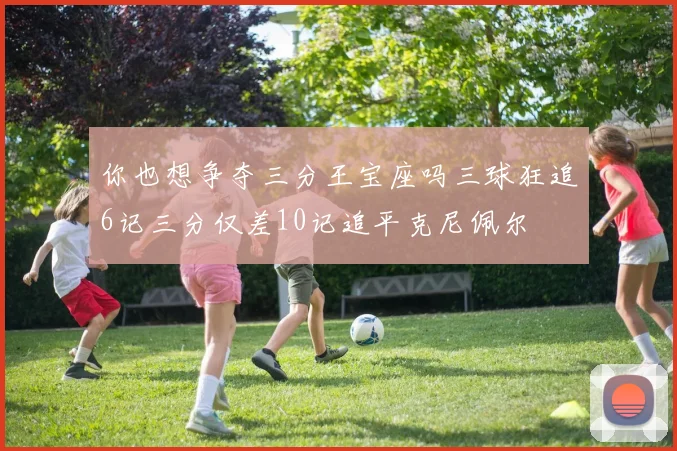 你也想争夺三分王宝座吗三球狂追6记三分仅差10记追平克尼佩尔