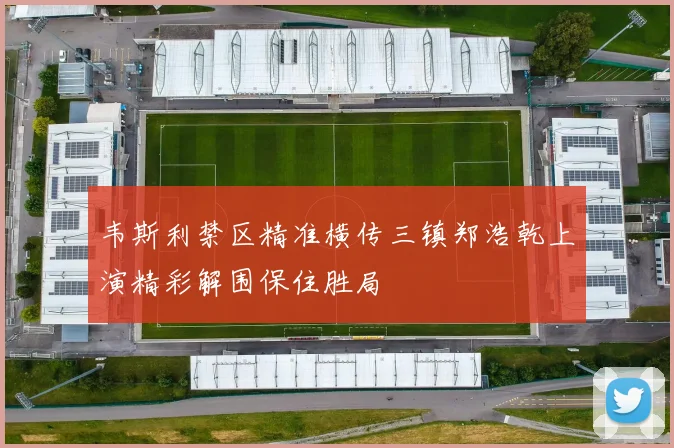 韦斯利禁区精准横传三镇郑浩乾上演精彩解围保住胜局