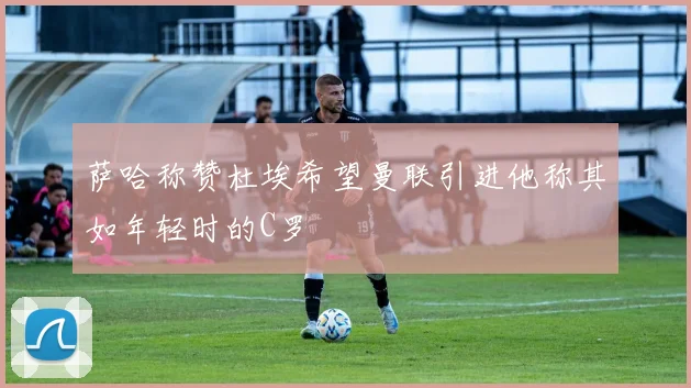 萨哈称赞杜埃希望曼联引进他称其如年轻时的C罗