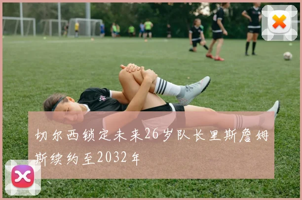 切尔西锁定未来26岁队长里斯詹姆斯续约至2032年