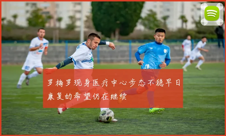 罗梅罗现身医疗中心步态不稳早日康复的希望仍在继续