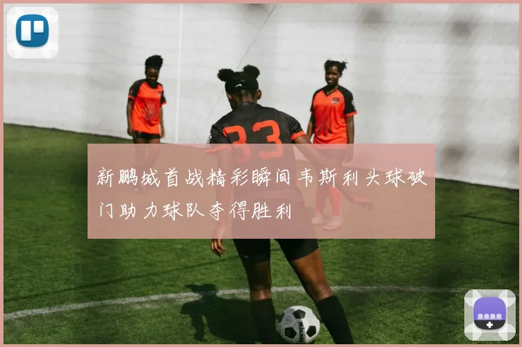 新鹏城首战精彩瞬间韦斯利头球破门助力球队夺得胜利
