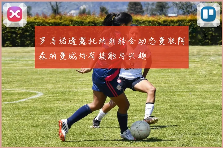 罗马诺透露托纳利转会动态曼联阿森纳曼城均有接触与兴趣