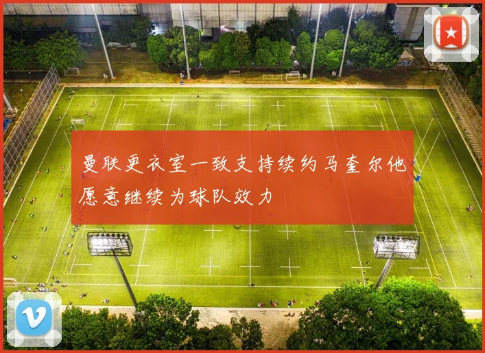 曼联更衣室一致支持续约马奎尔他愿意继续为球队效力