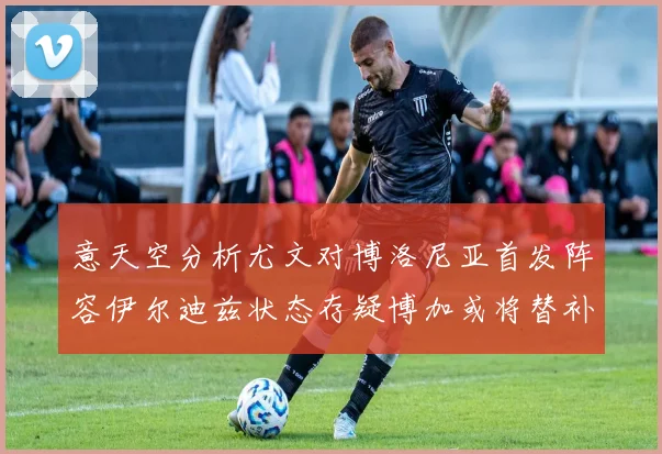 意天空分析尤文对博洛尼亚首发阵容伊尔迪兹状态存疑博加或将替补出战