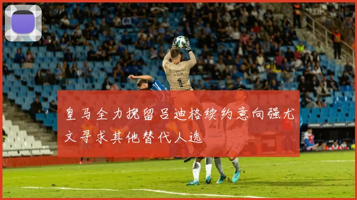 皇马全力挽留吕迪格续约意向强尤文寻求其他替代人选