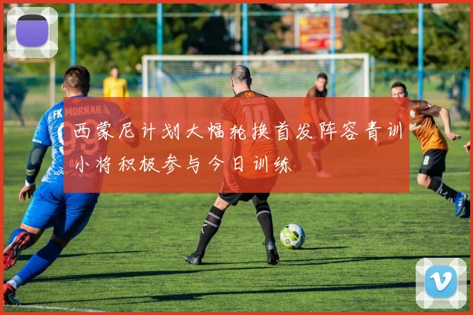 西蒙尼计划大幅轮换首发阵容青训小将积极参与今日训练