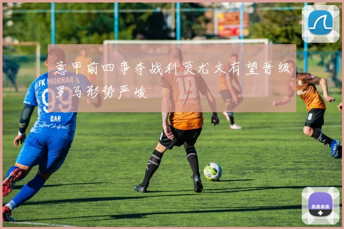 意甲前四争夺战科莫尤文有望晋级罗马形势严峻