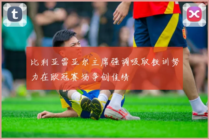 比利亚雷亚尔主席强调吸取教训努力在欧冠赛场争创佳绩